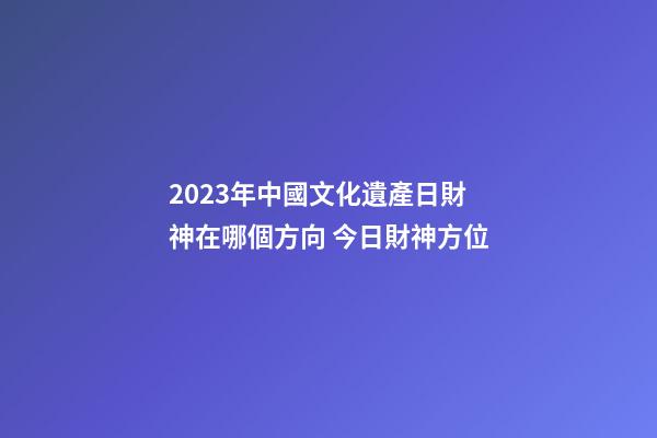2023年中國文化遺產日財神在哪個方向 今日財神方位